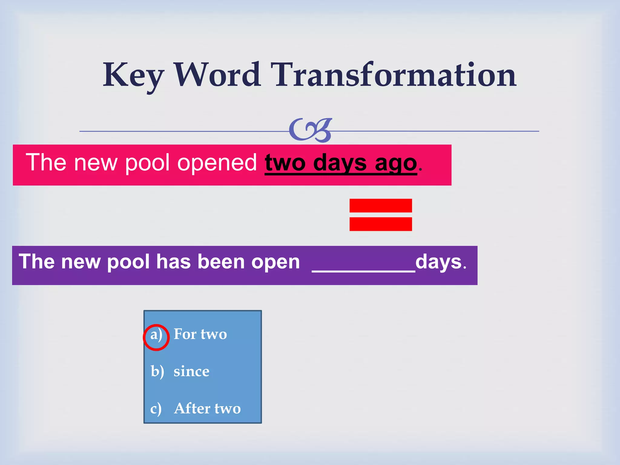 
Key Word Transformation
The new pool opened two days ago.
The new pool has been open _________days.
a) For two
b) since
c) After two
 