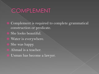  Complement is required to complete grammatical
construction or predicate.
 She looks beautiful.
 Water is everywhere.
 She was happy.
 Ahmad is a teacher.
 Usman has become a lawyer.
 