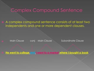  A complex compound sentence consists of at least two
independents and one or more dependent clauses.

 He went to college and I went to a market where I bought a book
Main Clause conj Main Clause Subordinate Clause
 