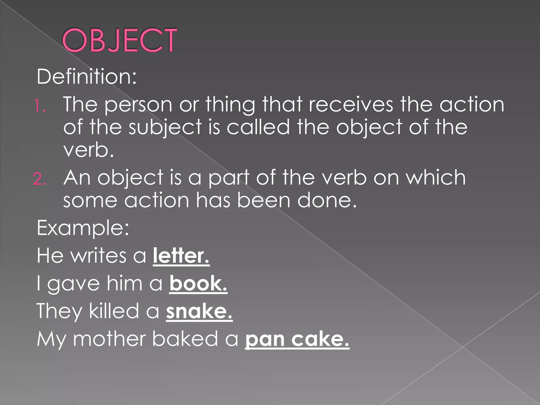 Definition:
1. The person or thing that receives the action
of the subject is called the object of the
verb.
2. An object is a part of the verb on which
some action has been done.
Example:
He writes a letter.
I gave him a book.
They killed a snake.
My mother baked a pan cake.
 
