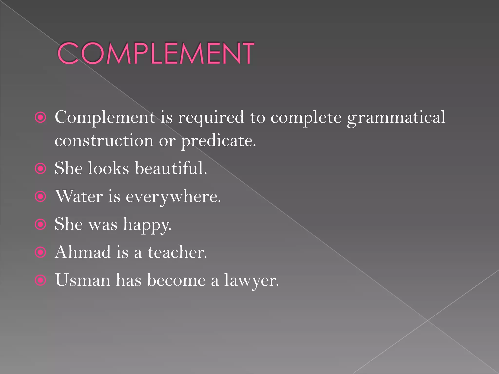  Complement is required to complete grammatical
construction or predicate.
 She looks beautiful.
 Water is everywhere.
 She was happy.
 Ahmad is a teacher.
 Usman has become a lawyer.
 