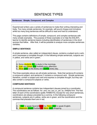 SENTENCE TYPES<br />Sentences:  Simple, Compound, and ComplexExperienced writers use a variety of sentences to make their writing interesting and lively. Too many simple sentences, for example, will sound choppy and immature while too many long sentences will be difficult to read and hard to understand.  This page contains definitions of simple, compound, and complex sentences with many simple examples.  The purpose of these examples is to help the ESL/EFL learner to identify sentence basics including identification of sentences in the short quizzes that follow.   After that, it will be possible to analyze more complex sentences varieties.  SIMPLE SENTENCEA simple sentence, also called an independent clause, contains a subject and a verb, and it expresses a complete thought. In the following simple sentences, subjects are in yellow, and verbs are in green.   A. Some students like to study in the mornings.B. Juan and Arturo play football every afternoon.C. Alicia goes to the library and studies every day.The three examples above are all simple sentences.  Note that sentence B contains a compound subject, and sentence C contains a compound verb.  Simple sentences, therefore, contain a subject and verb and express a complete thought, but they can also contain a compound subjects or verbs.  COMPOUND SENTENCE A compound sentence contains two independent clauses joined by a coordinator. The coordinators are as follows: for, and, nor, but, or, yet, so. (Helpful hint: The first letter of each of the coordinators spells FANBOYS.) Except for very short sentences, coordinators are always preceded by a comma. In the following compound sentences, subjects are in yellow, verbs are in green, and the coordinators and the commas that precede them are in red. A.  I tried to speak Spanish, and my friend tried to speak English.  B.  Alejandro played football, so Maria went shopping.  C.  Alejandro played football, for Maria went shopping.The above three sentences are compound sentences.  Each sentence contains two independent clauses, and they are joined by a coordinator with a comma preceding it.  Note how the conscious use of coordinators can change the relationship between the clauses.  Sentences B and C, for example, are identical except for the coordinators.  In sentence B, which action occurred first?  Obviously, quot;
Alejandro played footballquot;
 first, and as a consequence, quot;
Maria went shopping.  In sentence C, quot;
Maria went shoppingquot;
 first.  In sentence C, quot;
Alejandro played footballquot;
 because, possibly, he didn't have anything else to do, for or because quot;
Maria went shopping.quot;
  How can the use of other coordinators change the relationship between the two clauses?  What implications would the use of quot;
yetquot;
 or quot;
butquot;
 have on the meaning of the sentence? COMPLEX SENTENCE A complex sentence has an independent clause joined by one or more dependent clauses. A complex sentence always has a subordinator such as because, since, after, although, or when or a relative pronoun such as that, who, or which. In the following complex sentences, subjects are in yellow, verbs are in green, and the subordinators and their commas (when required) are in red. A. When he handed in his homework, he forgot to give the teacher the last page.  B. The teacher returned the homework after she noticed the error. C. The students are studying because they have a test tomorrow.D. After they finished studying, Juan and Maria went to the movies. E. Juan and Maria went to the movies after they finished studying.When a complex sentence begins with a subordinator such as sentences A and D, a comma is required at the end of the dependent clause. When the independent clause begins the sentence with subordinators in the middle as in sentences B, C, and E, no comma is required. If a comma is placed before the subordinators in sentences B, C, and E, it is wrong.Note that sentences D and E are the same except sentence D begins with the dependent clause which is followed by a comma, and sentence E begins with the independent clause which contains no comma.  The comma after the dependent clause in sentence D is required, and experienced listeners of English will often hear a slight pause there.  In sentence E, however, there will be no pause when the independent clause begins the sentence.  COMPLEX SENTENCES / ADJECTIVE CLAUSESFinally, sentences containing adjective clauses (or dependent clauses) are also complex because they contain an independent clause and a dependent clause.  The subjects, verbs, and subordinators are marked the same as in the previous sentences, and in these sentences, the independent clauses are also underlined.   A. The woman who(m) my mom talked to sells cosmetics.B. The book that Jonathan read is on the shelf.C. The house which AbrahAM  Lincoln was born in is still standing.D. The town where I grew up is in the United States.Adjective Clauses are studied in this site separately, but for now it is important to know that sentences containing adjective clauses are complex. <br />http://www.eslbee.com/sentences.htm<br />