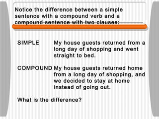 Notice the difference between a simple
sentence with a compound verb and a
compound sentence with two clauses:
SIMPLE My house guests returned from a
long day of shopping and went
straight to bed.
COMPOUND My house guests returned home
from a long day of shopping, and
we decided to stay at home
instead of going out.
What is the difference?
 
