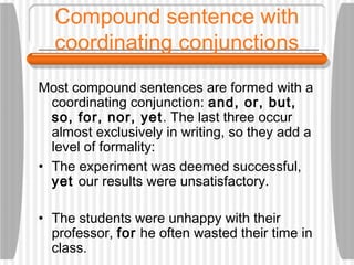 Compound sentence with
coordinating conjunctions
Most compound sentences are formed with a
coordinating conjunction: and, or, but,
so, for, nor, yet. The last three occur
almost exclusively in writing, so they add a
level of formality:
• The experiment was deemed successful,
yet our results were unsatisfactory.
• The students were unhappy with their
professor, for he often wasted their time in
class.
 