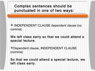 Complex sentences should be
punctuated in one of two ways:
 INDEPENDENT CLAUSE dependent clause (no
comma)
We left class early so that we could attend a
special lecture.
Dependent clause, INDEPENDENT CLAUSE
(comma)
So that we could attend a special lecture, we
left class early.
 