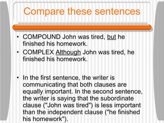 Compare these sentences
• COMPOUND John was tired, but he
finished his homework.
• COMPLEX Although John was tired, he
finished his homework.
• In the first sentence, the writer is
communicating that both clauses are
equally important. In the second sentence,
the writer is saying that the subordinate
clause ("John was tired") is less important
than the independent clause ("he finished
his homework").
 