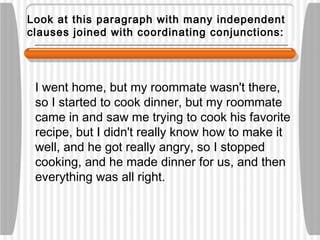 Look at this paragraph with many independent
clauses joined with coordinating conjunctions:
I went home, but my roommate wasn't there,
so I started to cook dinner, but my roommate
came in and saw me trying to cook his favorite
recipe, but I didn't really know how to make it
well, and he got really angry, so I stopped
cooking, and he made dinner for us, and then
everything was all right.
 