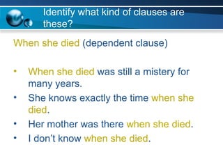 Identify what kind of clauses are these? When she died  (dependent clause) When she died  was still a mistery for many years. She knows exactly the time  when she died . Her mother was there  when she died . I don’t know  when she died . 