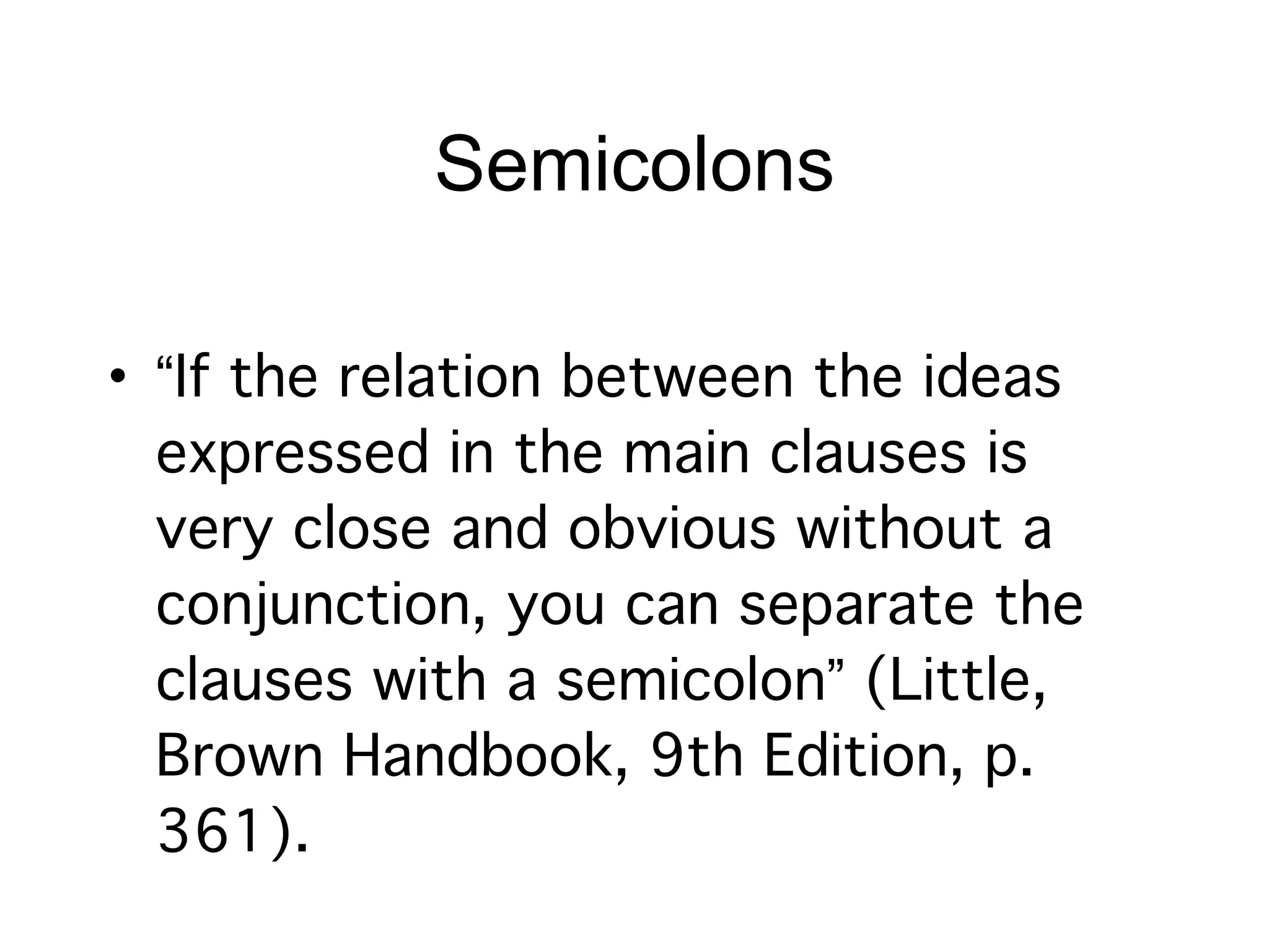 Semicolons

• “If the relation between the ideas
  expressed in the main clauses is
  very close and obvious without a
  conjunction, you can separate the
  clauses with a semicolon” (Little,
  Brown Handbook, 9th Edition, p.
  361).
 