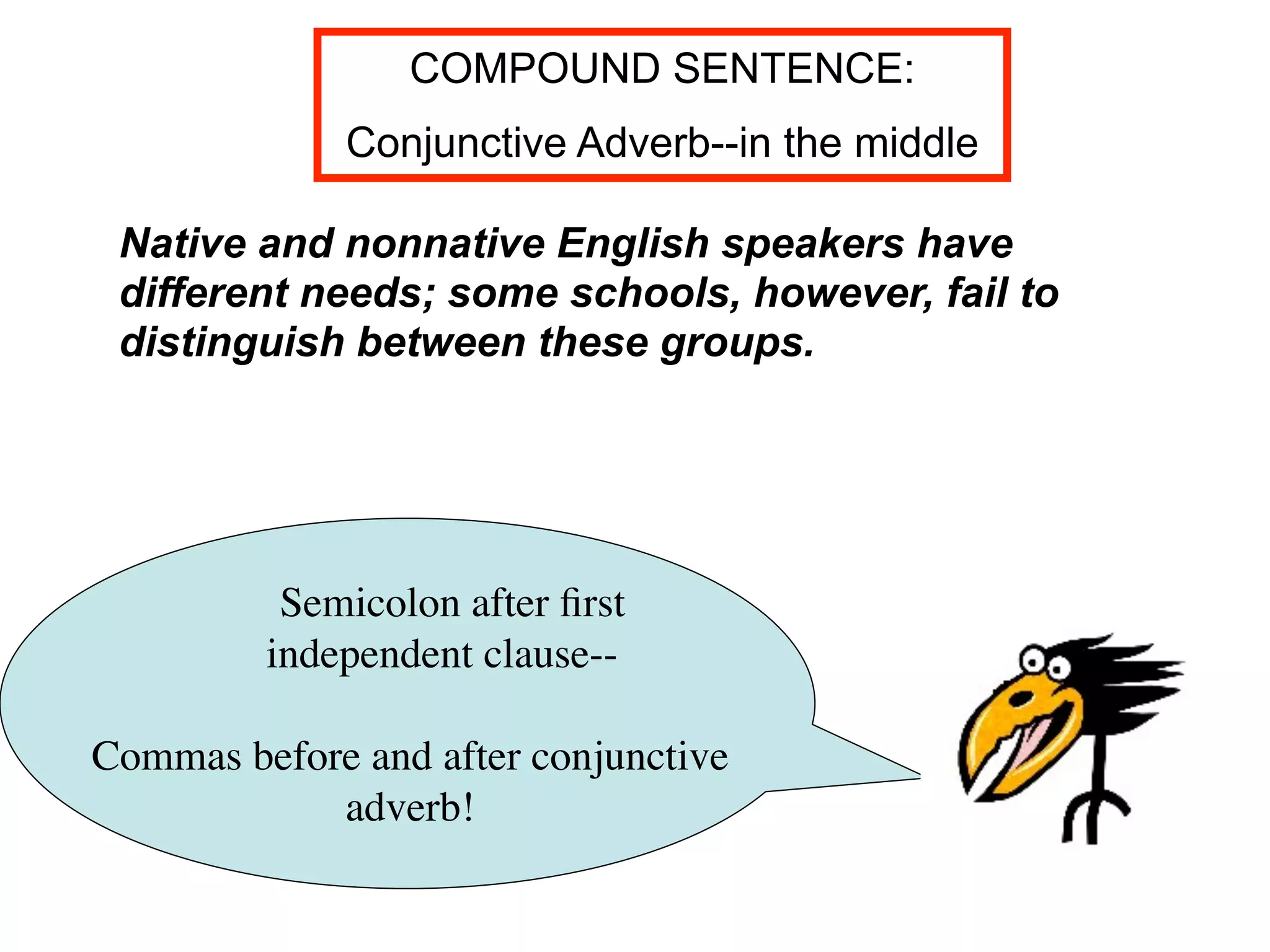 COMPOUND SENTENCE:
             Conjunctive Adverb--in the middle

 Native and nonnative English speakers have
 different needs; some schools, however, fail to
 distinguish between these groups.




          Semicolon after ﬁrst
         independent clause--

Commas before and after conjunctive
            adverb!
 