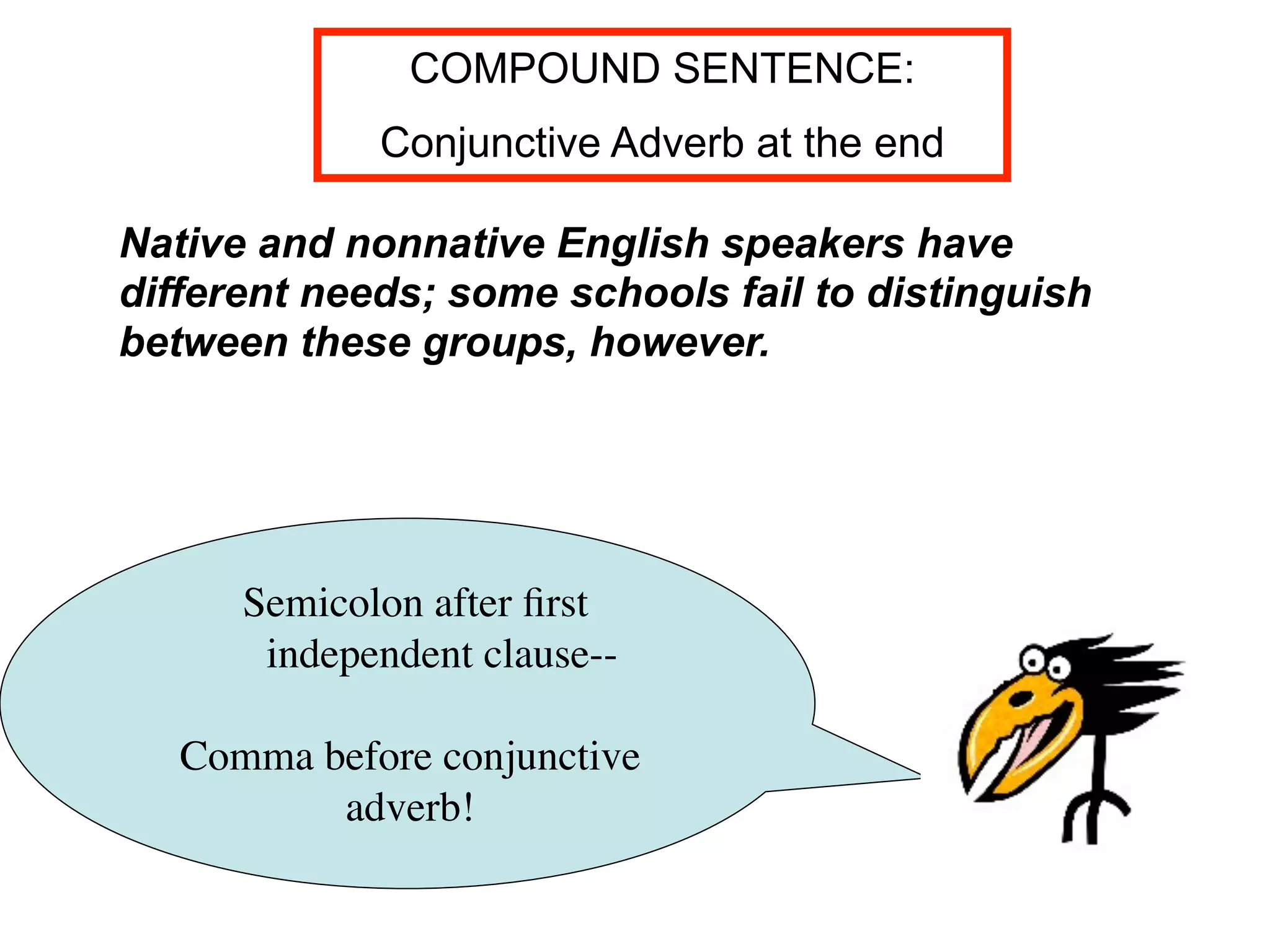 COMPOUND SENTENCE:
             Conjunctive Adverb at the end

Native and nonnative English speakers have
different needs; some schools fail to distinguish
between these groups, however.




      Semicolon after ﬁrst
       independent clause--

   Comma before conjunctive
          adverb!
 