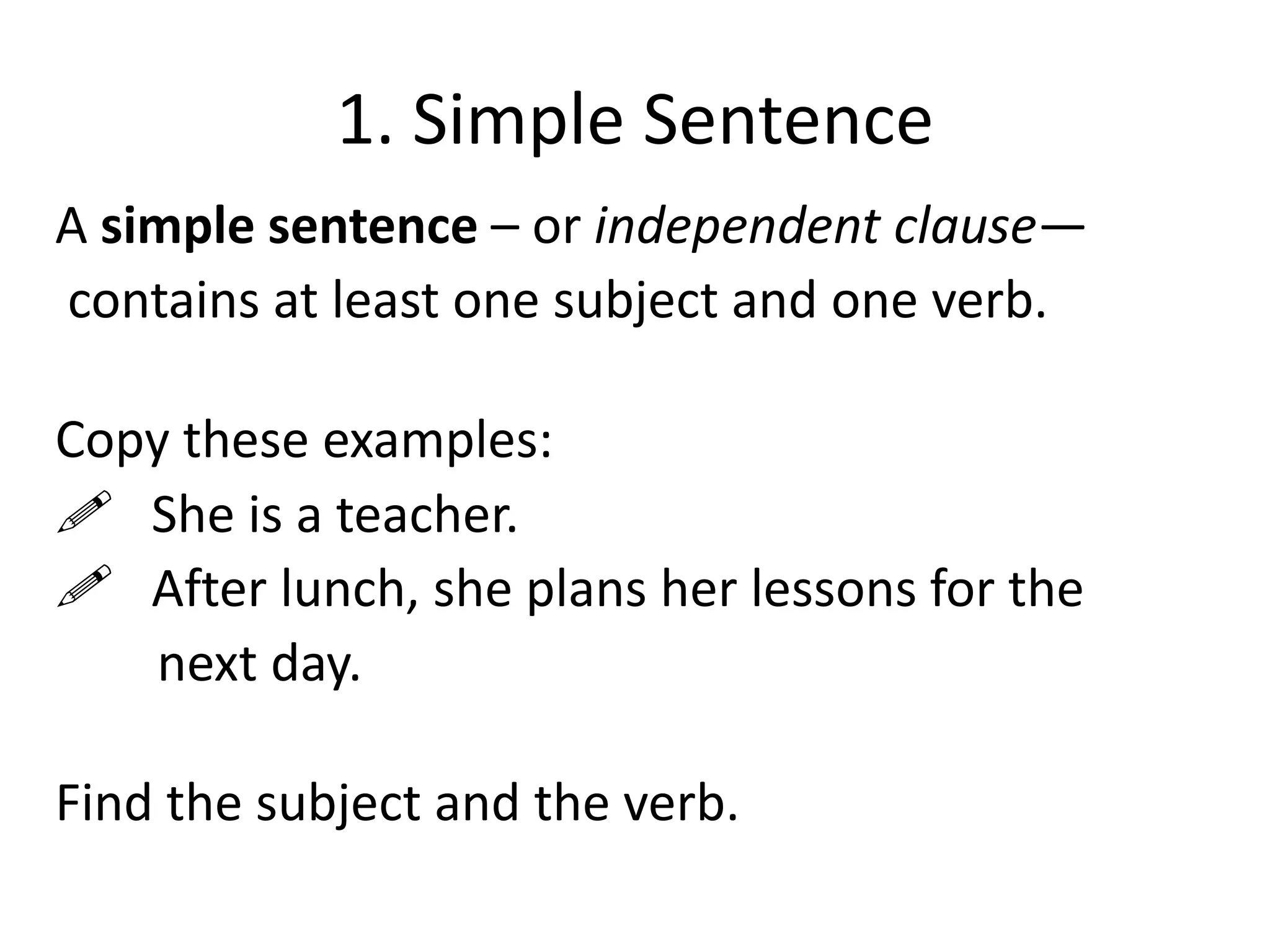 1. Simple Sentence
A simple sentence – or independent clause—
contains at least one subject and one verb.
Copy these examples:
 She is a teacher.
 After lunch, she plans her lessons for the
next day.
Find the subject and the verb.

 