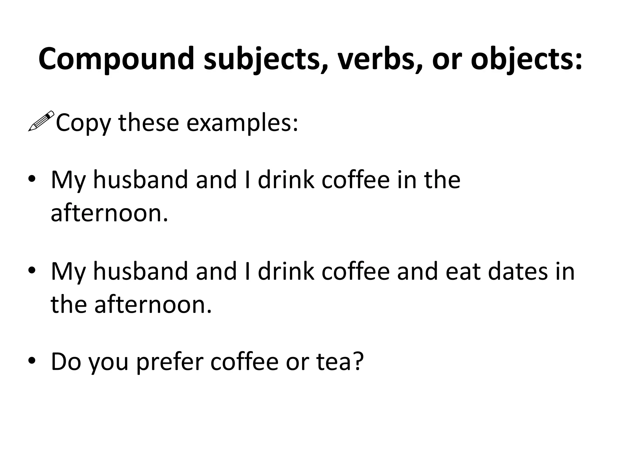 Compound subjects, verbs, or objects:
Copy these examples:
• My husband and I drink coffee in the
afternoon.

• My husband and I drink coffee and eat dates in
the afternoon.
• Do you prefer coffee or tea?

 