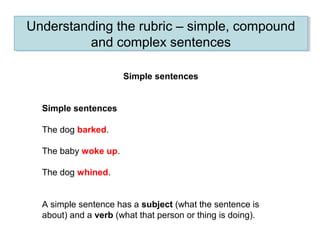 Understanding the rubric – simple, compound
and complex sentences
Understanding the rubric – simple, compound
and complex sentences
Simple sentences
Simple sentences
The dog barked.
The baby woke up.
The dog whined.
A simple sentence has a subject (what the sentence is
about) and a verb (what that person or thing is doing).
 