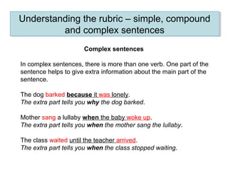Understanding the rubric – simple, compound
and complex sentences
Understanding the rubric – simple, compound
and complex sentences
Complex sentences
In complex sentences, there is more than one verb. One part of the
sentence helps to give extra information about the main part of the
sentence.
The dog barked because it was lonely.
The extra part tells you why the dog barked.
Mother sang a lullaby when the baby woke up.
The extra part tells you when the mother sang the lullaby.
The class waited until the teacher arrived.
The extra part tells you when the class stopped waiting.
 