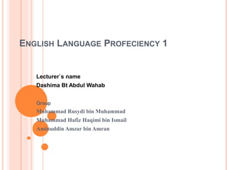 ENGLISH LANGUAGE PROFECIENCY 1 
Lecturer`s name 
Dashima Bt Abdul Wahab 
Group 
Muhammad Rusydi bin Muhammad 
Muhammad Hafiz Haqimi bin Ismail 
Aminuddin Amzar bin Amran 
 