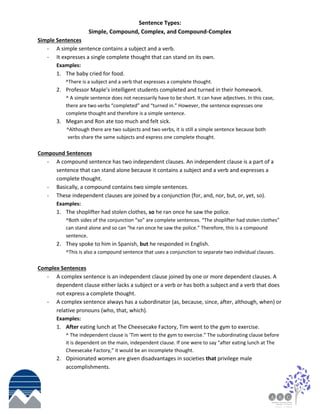 Sentence Types:
Simple, Compound, Complex, and Compound-Complex
Simple Sentences
- A simple sentence contains a subject and a verb.
- It expresses a single complete thought that can stand on its own.
Examples:
1. The baby cried for food.
^There is a subject and a verb that expresses a complete thought.
2. Professor Maple’s intelligent students completed and turned in their homework.
^ A simple sentence does not necessarily have to be short. It can have adjectives. In this case,
there are two verbs “completed” and “turned in.” However, the sentence expresses one
complete thought and therefore is a simple sentence.
3. Megan and Ron ate too much and felt sick.
^Although there are two subjects and two verbs, it is still a simple sentence because both
verbs share the same subjects and express one complete thought.
Compound Sentences
- A compound sentence has two independent clauses. An independent clause is a part of a
sentence that can stand alone because it contains a subject and a verb and expresses a
complete thought.
- Basically, a compound contains two simple sentences.
- These independent clauses are joined by a conjunction (for, and, nor, but, or, yet, so).
Examples:
1. The shoplifter had stolen clothes, so he ran once he saw the police.
^Both sides of the conjunction “so” are complete sentences. “The shoplifter had stolen clothes”
can stand alone and so can “he ran once he saw the police.” Therefore, this is a compound
sentence.
2. They spoke to him in Spanish, but he responded in English.
^This is also a compound sentence that uses a conjunction to separate two individual clauses.
Complex Sentences
- A complex sentence is an independent clause joined by one or more dependent clauses. A
dependent clause either lacks a subject or a verb or has both a subject and a verb that does
not express a complete thought.
- A complex sentence always has a subordinator (as, because, since, after, although, when) or
relative pronouns (who, that, which).
Examples:
1. After eating lunch at The Cheesecake Factory, Tim went to the gym to exercise.
^ The independent clause is ‘Tim went to the gym to exercise.” The subordinating clause before
it is dependent on the main, independent clause. If one were to say “after eating lunch at The
Cheesecake Factory,” it would be an incomplete thought.
2. Opinionated women are given disadvantages in societies that privilege male
accomplishments.
 