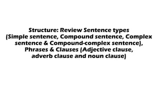 Structure: Review Sentence types
(Simple sentence, Compound sentence, Complex
sentence & Compound-complex sentence),
Phrases & Clauses (Adjective clause,
adverb clause and noun clause)
 