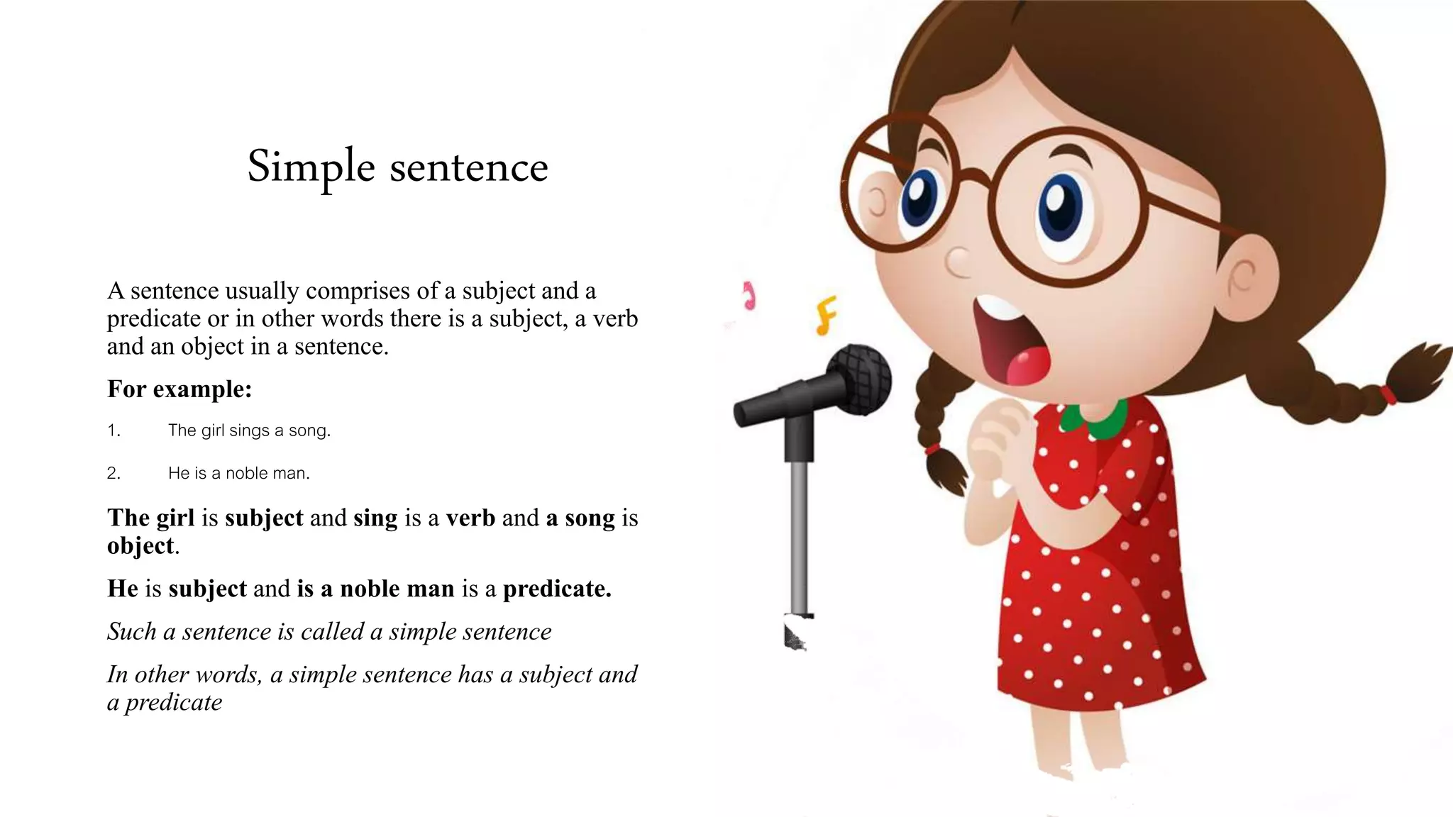 Simple sentence
A sentence usually comprises of a subject and a
predicate or in other words there is a subject, a verb
and an object in a sentence.
For example:
1. The girl sings a song.
2. He is a noble man.
The girl is subject and sing is a verb and a song is
object.
He is subject and is a noble man is a predicate.
Such a sentence is called a simple sentence
In other words, a simple sentence has a subject and
a predicate
 