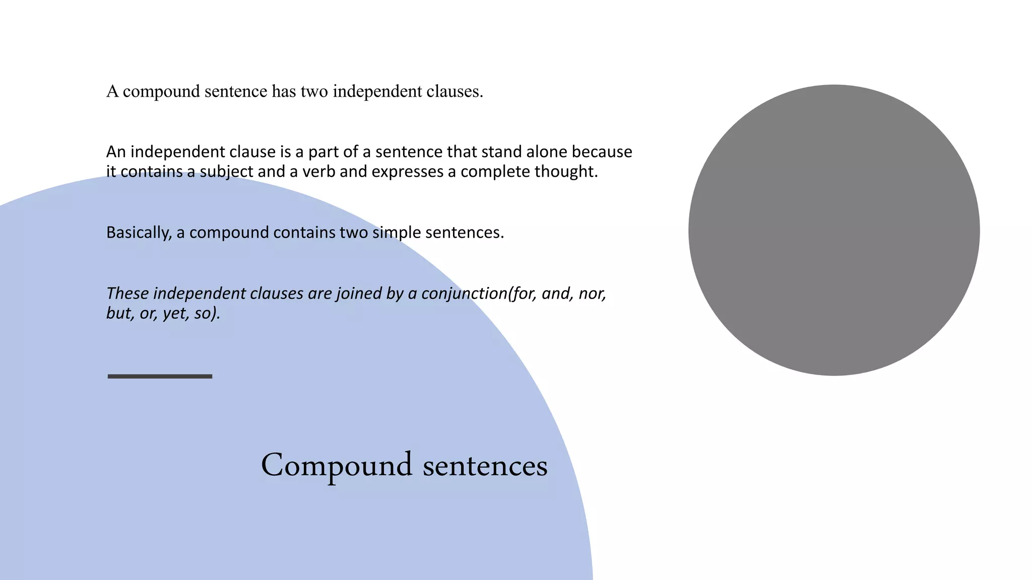 Compound sentences
A compound sentence has two independent clauses.
An independent clause is a part of a sentence that stand alone because
it contains a subject and a verb and expresses a complete thought.
Basically, a compound contains two simple sentences.
These independent clauses are joined by a conjunction(for, and, nor,
but, or, yet, so).
 