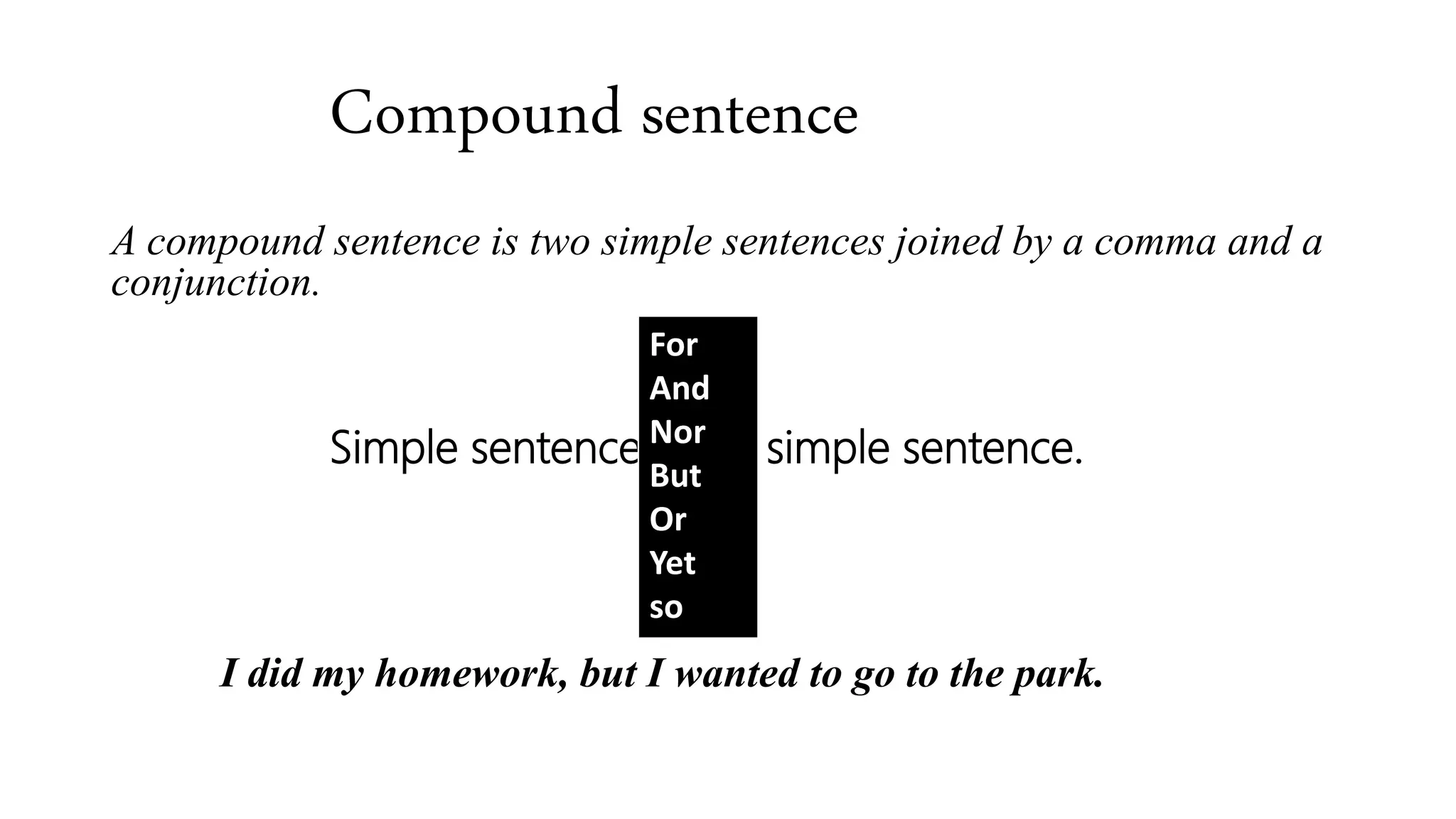 Compound sentence
A compound sentence is two simple sentences joined by a comma and a
conjunction.
Simple sentence, simple sentence.
I did my homework, but I wanted to go to the park.
For
And
Nor
But
Or
Yet
so
 