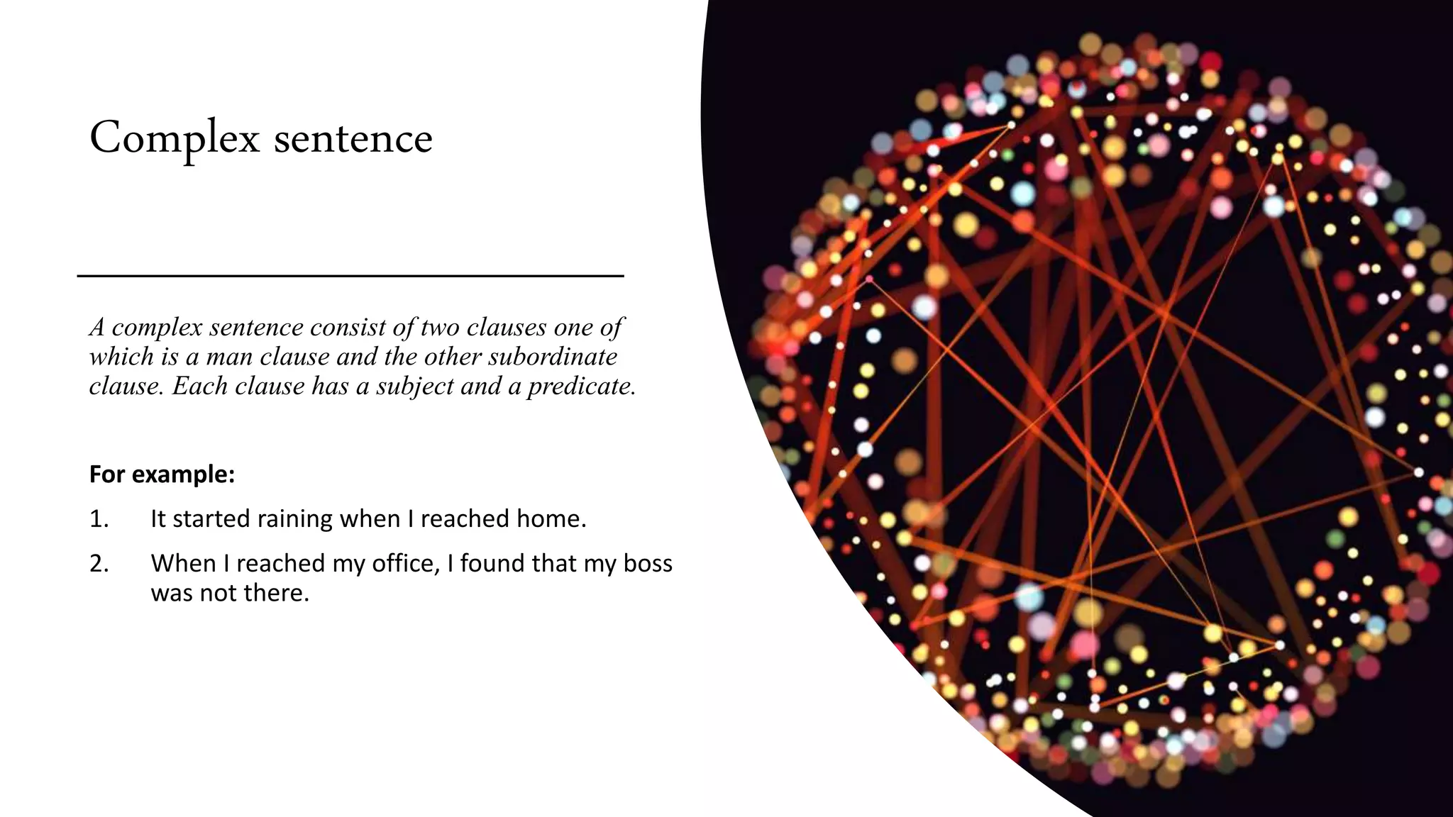 Complex sentence
A complex sentence consist of two clauses one of
which is a man clause and the other subordinate
clause. Each clause has a subject and a predicate.
For example:
1. It started raining when I reached home.
2. When I reached my office, I found that my boss
was not there.
 
