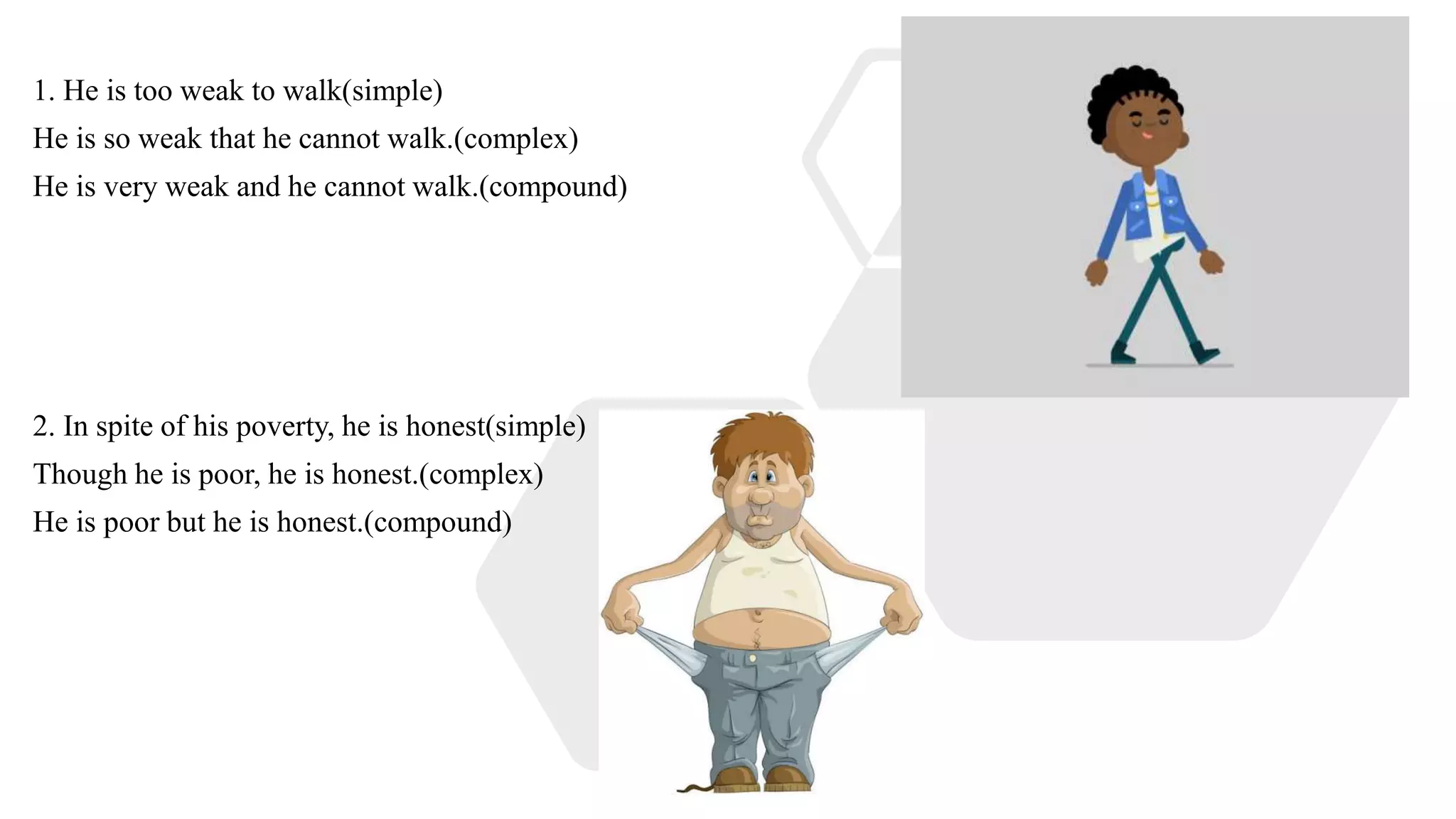 1. He is too weak to walk(simple)
He is so weak that he cannot walk.(complex)
He is very weak and he cannot walk.(compound)
2. In spite of his poverty, he is honest(simple)
Though he is poor, he is honest.(complex)
He is poor but he is honest.(compound)
 