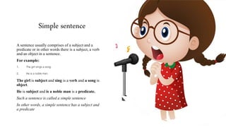 Simple sentence
A sentence usually comprises of a subject and a
predicate or in other words there is a subject, a verb
and an object in a sentence.
For example:
1. The girl sings a song.
2. He is a noble man.
The girl is subject and sing is a verb and a song is
object.
He is subject and is a noble man is a predicate.
Such a sentence is called a simple sentence
In other words, a simple sentence has a subject and
a predicate
 