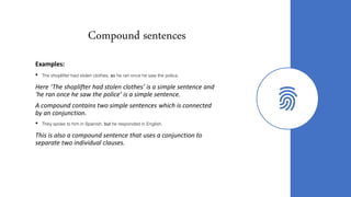 Compound sentences
Examples:
• The shoplifter had stolen clothes, so he ran once he saw the police.
Here ‘The shoplifter had stolen clothes’ is a simple sentence and
‘he ran once he saw the police’ is a simple sentence.
A compound contains two simple sentences which is connected
by an conjunction.
• They spoke to him in Spanish, but he responded in English.
This is also a compound sentence that uses a conjunction to
separate two individual clauses.
 