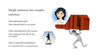Simple sentences into complex
sentences
John admitted his guilt.
John admitted that he was guilty.
I have informed him of his success.
I have informed him that he has
succeeded.
Alice is said to be a good doctor.
It is said that Alice is a good doctor.
 