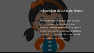 Independent clause(main clause)
Independent clause contains both a subject
and a predicate, can stand alone as a
sentence (a simple sentence), or be a part of
a multi-clause sentence (compound sentence)
coordinating conjunctions (and, but, for, nor,
or, so, yet) are use to connect.
 