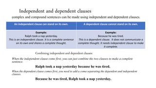 Independent and dependent clauses
complex and compound sentences can be made using independent and dependent clauses.
Combining independent and dependent clauses:
When the independent clause come first, you can just combine the two clauses to make a complete
sentence.
Ralph took a nap yesterday because he was tired.
When the dependent clause comes first, you need to add a coma separating the dependent and independent
clauses.
Because he was tired, Ralph took a nap yesterday.
An independent clause can stand on its own. A dependent clause cannot stand on its own.
Example:
Ralph took a nap yesterday.
This is an independent clause. It is a complete sentence
on its own and shares a complete thought.
Example:
Because he was tired.
This is a dependent clause. It does not communicate a
complete thought. It needs independent clause to make
it complete.
 