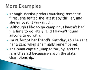  Though Martha prefers watching romantic
films, she rented the latest spy thriller, and
she enjoyed it very much.
 Although I like to go camping, I haven't had
the time to go lately, and I haven't found
anyone to go with.
 Laura forgot her friend's birthday, so she sent
her a card when she finally remembered.
 The team captain jumped for joy, and the
fans cheered because we won the state
championship.
 