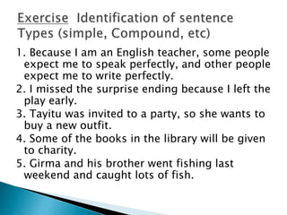 1. Because I am an English teacher, some people
expect me to speak perfectly, and other people
expect me to write perfectly.
2. I missed the surprise ending because I left the
play early.
3. Tayitu was invited to a party, so she wants to
buy a new outfit.
4. Some of the books in the library will be given
to charity.
5. Girma and his brother went fishing last
weekend and caught lots of fish.
 