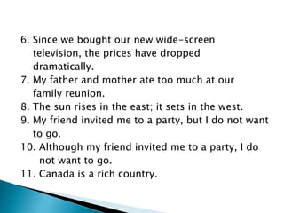 6. Since we bought our new wide-screen
television, the prices have dropped
dramatically.
7. My father and mother ate too much at our
family reunion.
8. The sun rises in the east; it sets in the west.
9. My friend invited me to a party, but I do not want
to go.
10. Although my friend invited me to a party, I do
not want to go.
11. Canada is a rich country.
 