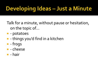 Talk for a minute, without pause or hesitation,
  on the topic of…
 - potatoes
 - things you’d find in a kitchen
 - frogs
 - cheese
 - hair
 