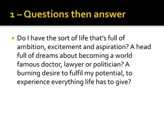    Do I have the sort of life that’s full of
    ambition, excitement and aspiration? A head
    full of dreams about becoming a world
    famous doctor, lawyer or politician? A
    burning desire to fulfil my potential, to
    experience everything life has to give?
 