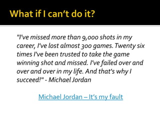 "I've missed more than 9,000 shots in my
career, I've lost almost 300 games. Twenty six
times I've been trusted to take the game
winning shot and missed. I've failed over and
over and over in my life. And that's why I
succeed!" - Michael Jordan

       Michael Jordan – It’s my fault
 