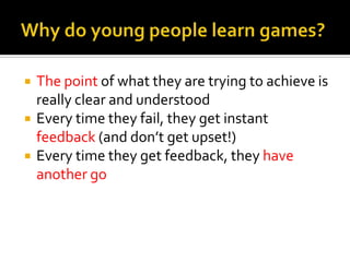    The point of what they are trying to achieve is
    really clear and understood
   Every time they fail, they get instant
    feedback (and don’t get upset!)
   Every time they get feedback, they have
    another go
 