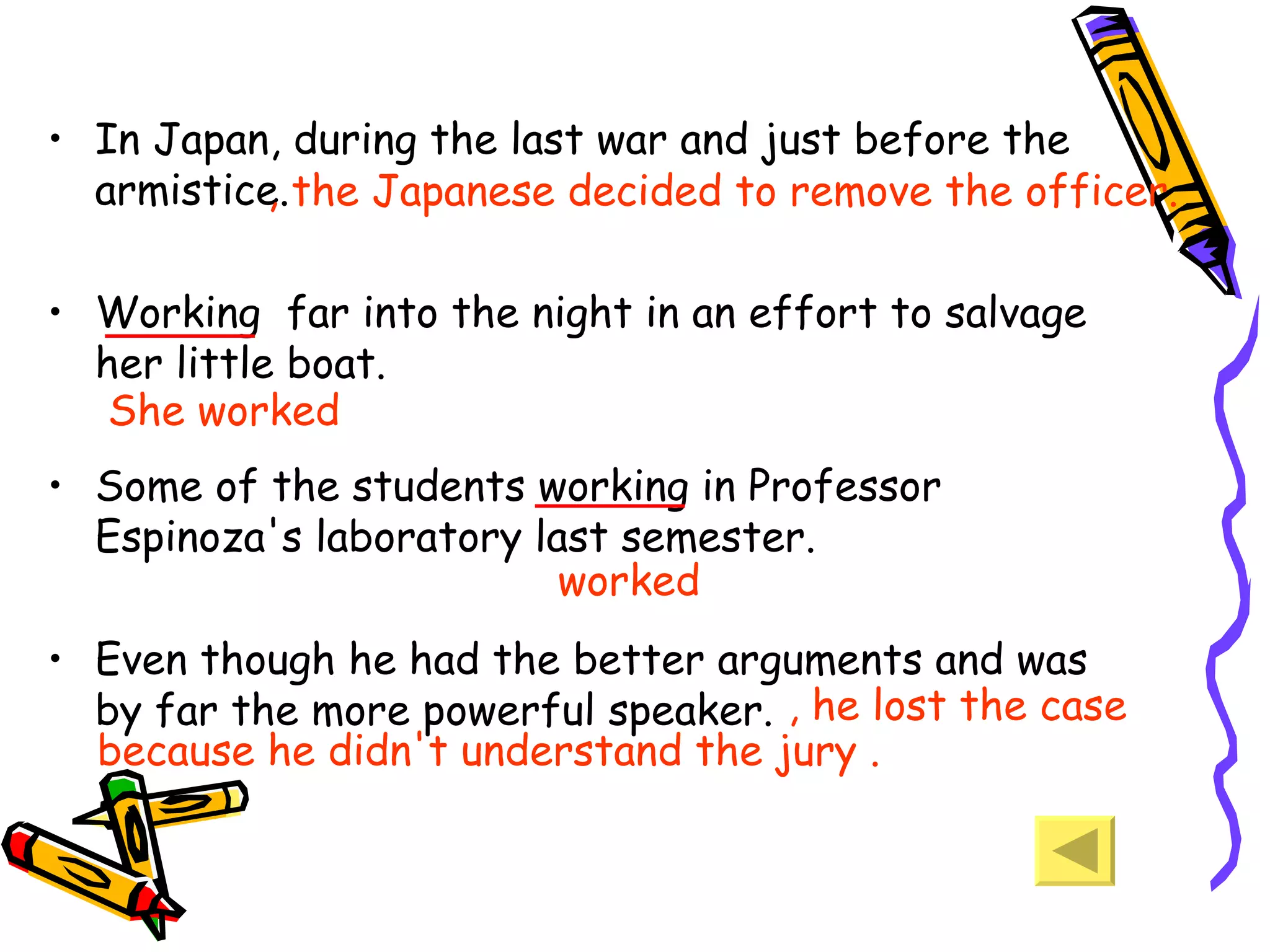 In Japan, during the last war and just before the armistice.  Working  far into the night in an effort to salvage her little boat.  Some of the students working in Professor Espinoza's laboratory last semester.  Even though he had the better arguments and was by far the more powerful speaker.  , he lost the case because he didn't understand the jury . , the Japanese decided to remove the officer. She worked worked 