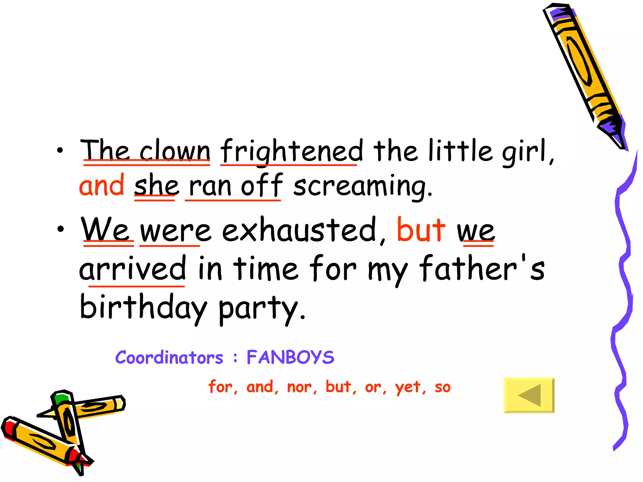 The clown frightened the little girl,  and  she ran off screaming. We were exhausted,  but  we arrived in time for my father's birthday party.  Coordinators : FANBOYS for, and, nor, but, or, yet, so  