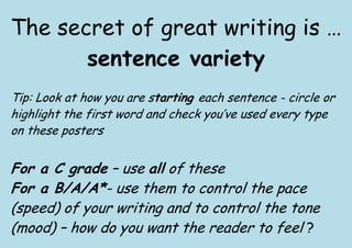 The secret of great writing is …
       sentence variety
Tip: Look at how you are starting each sentence - circle or
highlight the first word and check you’ve used every type
on these posters


For a C grade – use all of these
For a B/A/A*- use them to control the pace
(speed) of your writing and to control the tone
(mood) – how do you want the reader to feel ?
 