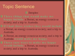 Topic Sentence Samples: Three things that would make me happy include  a Ferrari, an energy conscious society, and a trip to Australia. If I had three wishes they would include  a Ferrari, an energy conscious society, and a trip to Australia. A Ferrari, an energy conscious society, and a trip to Australia  would make me happy. Three sure ways to make me happy would include  a Ferrari, an energy conscious society, and a trip to Australia. 