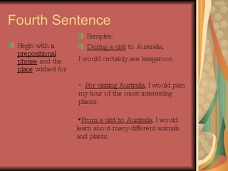 Fourth Sentence Begin with  a  prepositional phrase  and the  place  wished for Samples: During a visit  to Australia,  I would certainly see kangaroos.   For visiting Australia , I would plan my tour of the most interesting places. From a visit to Australia , I would learn about many different animals and plants. 