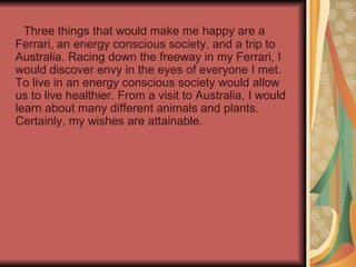 Three things that would make me happy are a Ferrari, an energy conscious society, and a trip to Australia. Racing down the freeway in my Ferrari, I would discover envy in the eyes of everyone I met. To live in an energy conscious society would allow us to live healthier. From a visit to Australia, I would learn about many different animals and plants. Certainly, my wishes are attainable. 