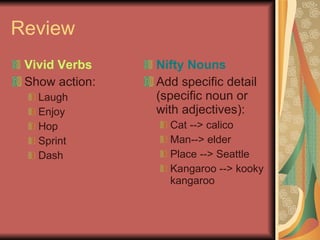 Review Vivid Verbs Show action: Laugh Enjoy Hop Sprint Dash Nifty Nouns Add specific detail (specific noun or with adjectives): Cat --> calico Man--> elder Place --> Seattle Kangaroo --> kooky kangaroo 