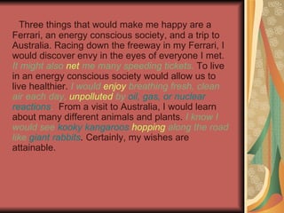 Three things that would make me happy are a Ferrari, an energy conscious society, and a trip to Australia. Racing down the freeway in my Ferrari, I would discover envy in the eyes of everyone I met.  It might also  net  me many speeding tickets .  To live in an energy conscious society would allow us to live healthier.  I would  enjoy  breathing fresh, clean air each day,  unpolluted  by  oil, gas, or nuclear reactions .   From a visit to Australia, I would learn about many different animals and plants.  I know I would see  kooky kangaroos   hopping  along the road like  giant rabbits .   Certainly, my wishes are attainable. 