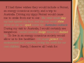 If I had three wishes they would include a Ferrari, an energy conscious society, and a trip to Australia. Driving my zippy Ferrari would cause me to smile from ear to ear.  The wind would  slap  my hair against my face, and the sun would  shine  down on me as I  sped  across the  Australian outback .   During my visit to Australia, I would certainly see kangaroos.  I   would carefully  dodge  them as I  dashed  by.  To live in an energy conscious society would allow us to live healthier.  We would  protect  the environment and ourselves, saving the world for our own children.  Surely, I deserve all I wish for.   