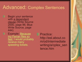 Advanced:  Complex Sentences Begin your sentence with  a dependent clause  (Write Source 2000, page 96; Blue Write Source, page 444) Example:  Because my Ferrari flies so fast , I would probably receive many speeding tickets. Practice: http://esl.about.com/od/intermediatewriting/a/cplex_sentence.htm 