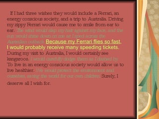If I had three wishes they would include a Ferrari, an energy conscious society, and a trip to Australia. Driving my zippy Ferrari would cause me to smile from ear to ear.  The wind would slap my hair against my face, and the sun would shine down on me as I sped across the Australian outback.  Because my Ferrari flies so fast , I would probably receive many speeding tickets.   During my visit to Australia, I would certainly see kangaroos.  I   would carefully dodge them as I dashed by.  To live in an energy conscious society would allow us to live healthier.  We would protect the environment and ourselves, saving the world for our own children.  Surely, I deserve all I wish for.   